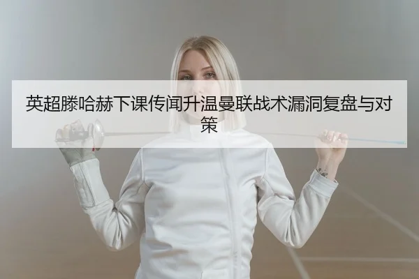 英超滕哈赫下课传闻升温曼联战术漏洞复盘与对策